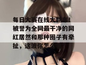 每日大赛在线大翻车！被誉为全网最干净的网红居然和那种圈子有牵扯，这波你怎么看？