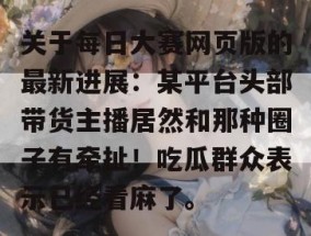 关于每日大赛网页版的最新进展：某平台头部带货主播居然和那种圈子有牵扯！吃瓜群众表示已经看麻了。