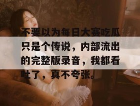 不要以为每日大赛吃瓜只是个传说，内部流出的完整版录音，我都看吐了，真不夸张。