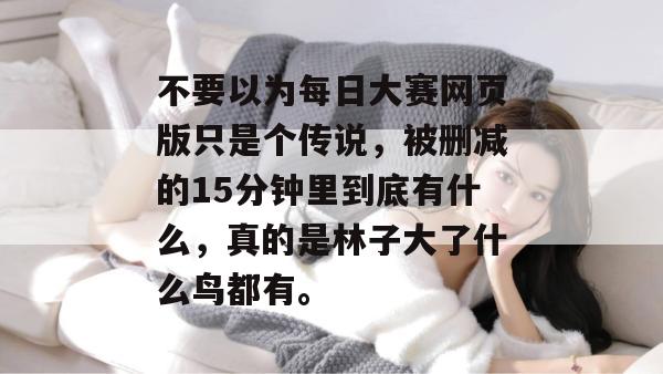 不要以为每日大赛网页版只是个传说,被删减的15分钟里到底有什么,真的是林子大了什么鸟都有。 第1张 不要以为每日大赛网页版只是个传说,被删减的15分钟里到底有什么,真的是林子大了什么鸟都有。 第1张