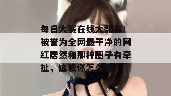 每日大赛在线大翻车！被誉为全网最干净的网红居然和那种圈子有牵扯，这波你怎么看？  第1张
