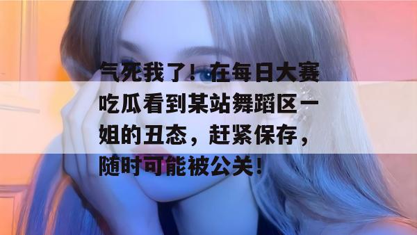 气死我了！在每日大赛吃瓜看到某站舞蹈区一姐的丑态，赶紧保存，随时可能被公关！  第1张
