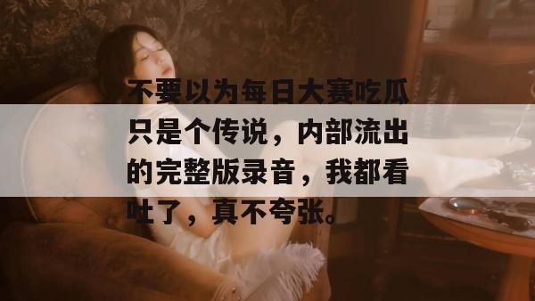 不要以为每日大赛吃瓜只是个传说，内部流出的完整版录音，我都看吐了，真不夸张。  第1张