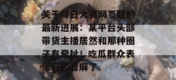 关于每日大赛网页版的最新进展:某平台头部带货主播居然和那种圈子有牵扯!吃瓜群众表示已经看麻了。 第1张 关于每日大赛网页版的最新进展:某平台头部带货主播居然和那种圈子有牵扯!吃瓜群众表示已经看麻了。 第1张
