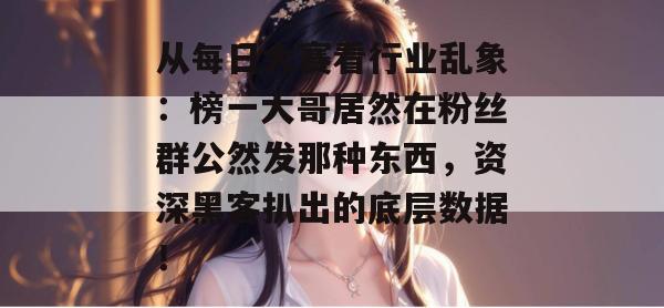 从每日大赛看行业乱象：榜一大哥居然在粉丝群公然发那种东西，资深黑客扒出的底层数据！  第1张