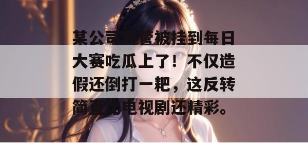 某公司高管被挂到每日大赛吃瓜上了！不仅造假还倒打一耙，这反转简直比电视剧还精彩。  第1张