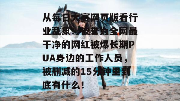 从每日大赛网页版看行业乱象：被誉为全网最干净的网红被爆长期PUA身边的工作人员，被删减的15分钟里到底有什么！  第1张