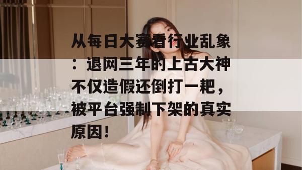 从每日大赛看行业乱象:退网三年的上古大神不仅造假还倒打一耙,被平台强制下架的真实原因! 第1张 从每日大赛看行业乱象:退网三年的上古大神不仅造假还倒打一耙,被平台强制下架的真实原因! 第1张