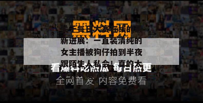 关于每日大赛在线的最新进展：一直装清纯的女主播被狗仔拍到半夜跟陌生人私会！真的太让人气愤了...  第1张